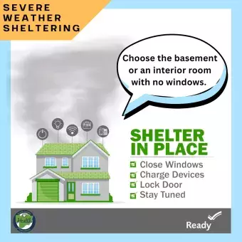 Severe Weather Sheltering. Choose the basement or an interior room with no windows. Shelter in place. Close windows, charge devices, lock door, stay tuned. 